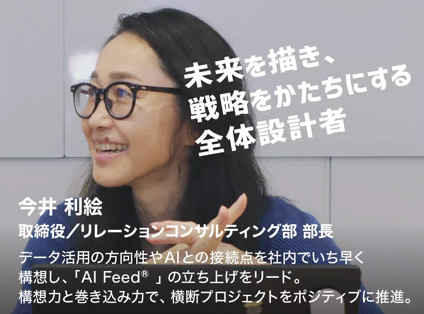 未来を描き、戦略をかたちにする全体設計者 今井 利絵 取締役/リレーションコンサルティング部 部長 データ活用の方向性やAIとの接続点を社内でいち早く構想し、「AI Feed®」の立ち上げをリード。構想力と巻き込み力で、横断プロジェクトをポジティブに推進。