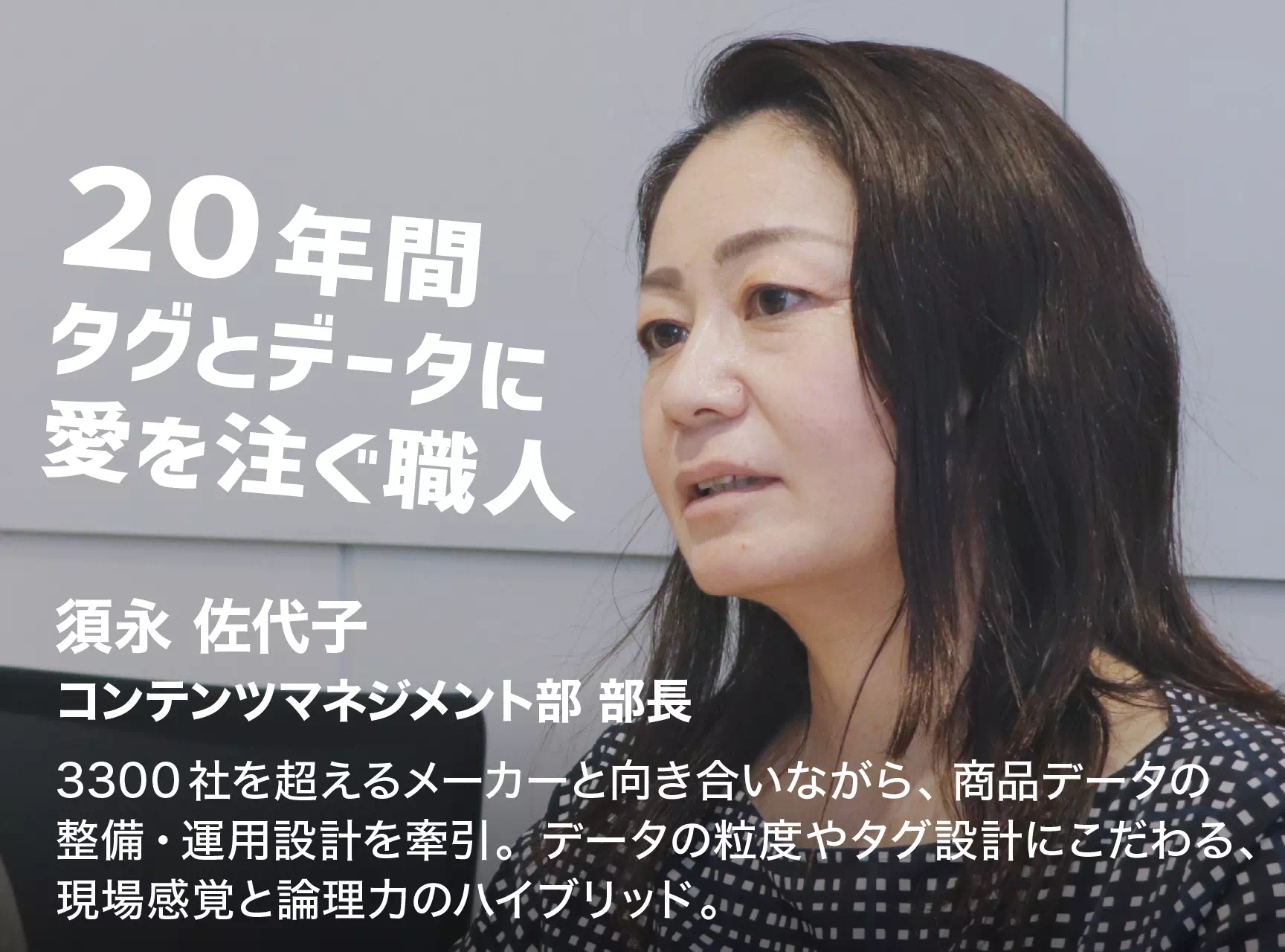20年間タグとデータに愛を注ぐ職人 須永 佐代子 コンテンツマネジメント部 部長 3300社を超えるメーカーと向き合いながら、商品データの整備・運用設計を牽引。データの粒度やタグ設計にこだわる、現場感覚と論理力のハイブリッド。