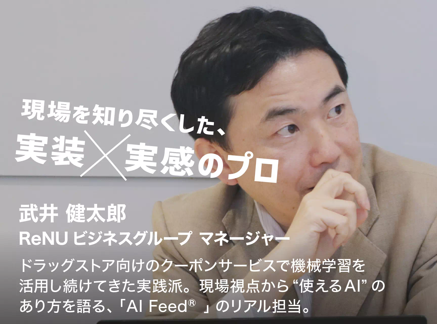 現場を知り尽くした、実装x実感のプロ 武井 健太郎 ReNUビジネスグループ マネージャー ドラッグストア向けのクーポンサービスで機械学習を活用し続けてきた実践派。現場視点から“使えるAI”のあり方を語る、「AI Feed®」のリアル担当。