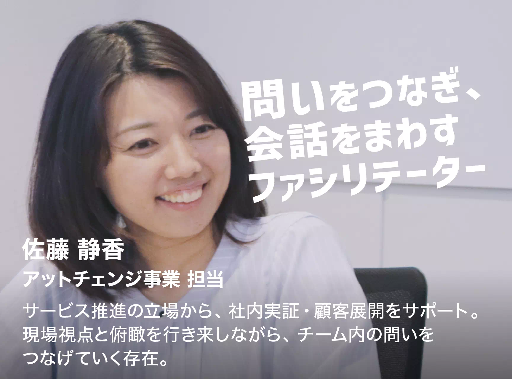 問いをつなぎ、会話をまわすファシリテーター 佐藤 静香 アットチェンジ事業 担当 サービス推進の立場から、社内実証・顧客展開をサポート。現場視点と俯瞰を行き来しながら、チーム内の問いをつなげていく存在。